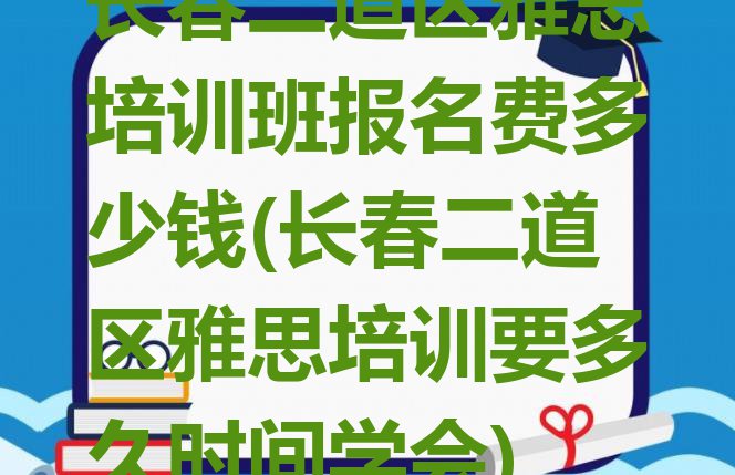 十大长春二道区雅思培训班报名费多少钱(长春二道区雅思培训要多久时间学会)排行榜