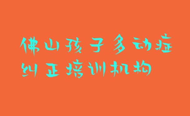 十大10月佛山高明区孩子多动症纠正哪里培训班折扣多啊(佛山高明区学孩子多动症纠正大概费用)排行榜