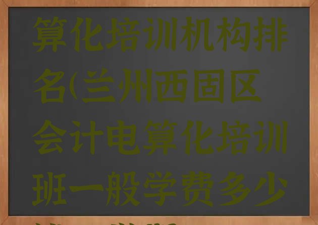 十大兰州十大会计电算化培训机构排名(兰州西固区会计电算化培训班一般学费多少钱一学期)排行榜