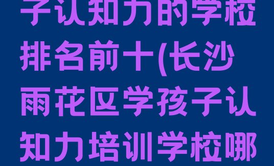 十大长沙雨花区学孩子认知力的学校排名前十(长沙雨花区学孩子认知力培训学校哪家比较好)排行榜