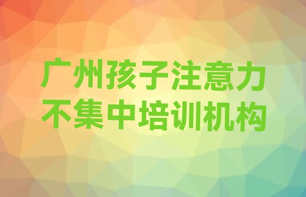 十大2024年广州白云区孩子注意力不集中培训学费是多少钱排行榜