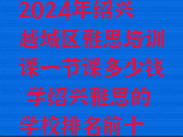 十大2024年绍兴越城区雅思培训课一节课多少钱 学绍兴雅思的学校排名前十排行榜