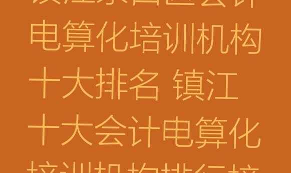 十大镇江京口区会计电算化培训机构十大排名 镇江十大会计电算化培训机构排行榜排行榜