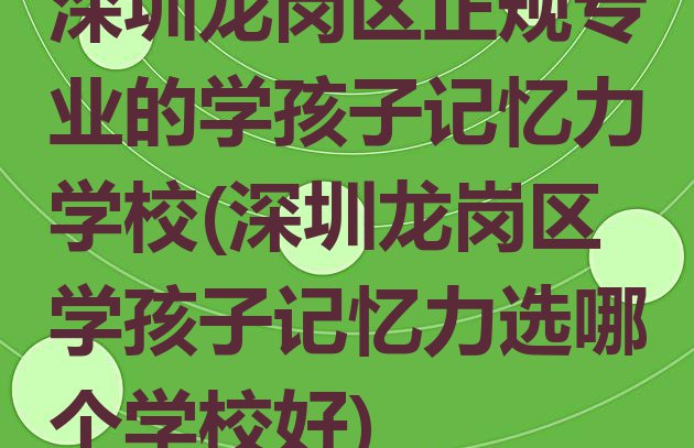 十大深圳龙岗区正规专业的学孩子记忆力学校(深圳龙岗区学孩子记忆力选哪个学校好)排行榜