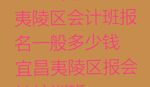 十大2024年宜昌夷陵区会计班报名一般多少钱 宜昌夷陵区报会计培训班排行榜