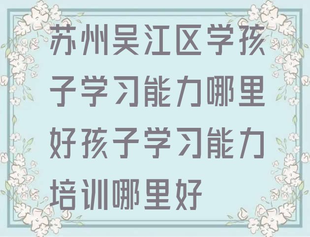 十大苏州吴江区学孩子学习能力哪里好孩子学习能力培训哪里好排行榜