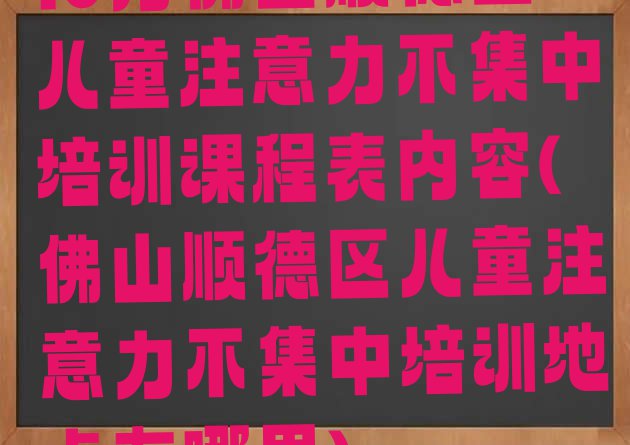 十大10月佛山顺德区儿童注意力不集中培训课程表内容(佛山顺德区儿童注意力不集中培训地点在哪里)排行榜