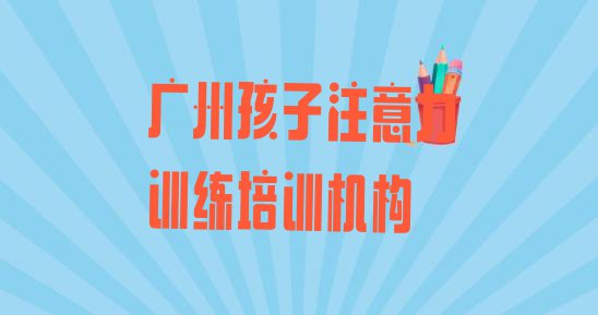 十大2024年广州从化区孩子注意力训练培训收费(广州孩子注意力训练考试机构哪个比较出名)排行榜