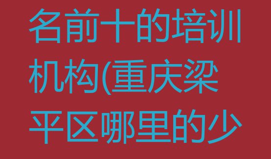 十大重庆梁平区少儿学习障碍排名前十的培训机构(重庆梁平区哪里的少儿学习障碍培训学校好)排行榜