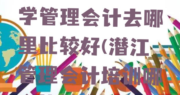 十大2024年潜江学管理会计去哪里比较好(潜江管理会计培训哪个比较可靠)排行榜