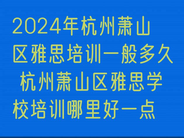 十大2024年杭州萧山区雅思培训一般多久 杭州萧山区雅思学校培训哪里好一点排行榜