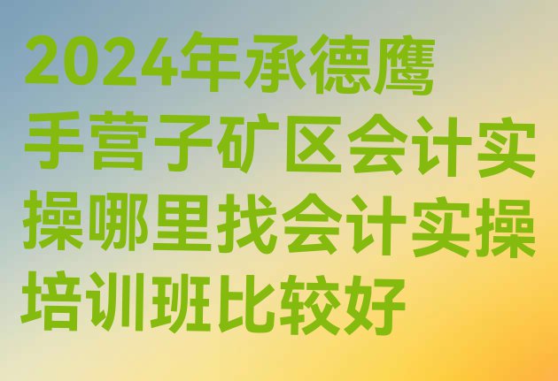 十大2024年承德鹰手营子矿区会计实操哪里找会计实操培训班比较好排行榜