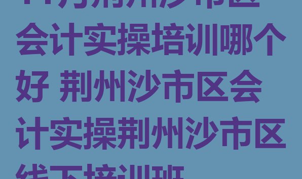 十大11月荆州沙市区会计实操培训哪个好 荆州沙市区会计实操荆州沙市区线下培训班排行榜