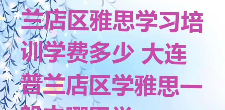 十大2024年大连普兰店区雅思学习培训学费多少 大连普兰店区学雅思一般去哪里学排行榜