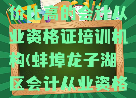 十大蚌埠龙子湖区会计从业资格证性价比高的会计从业资格证培训机构(蚌埠龙子湖区会计从业资格证辅导机构哪家好?)排行榜