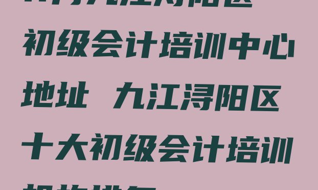 十大11月九江浔阳区初级会计培训中心地址 九江浔阳区十大初级会计培训机构排名排行榜