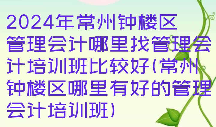 十大2024年常州钟楼区管理会计哪里找管理会计培训班比较好(常州钟楼区哪里有好的管理会计培训班)排行榜