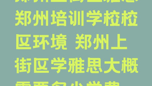 十大郑州上街区雅思郑州培训学校校区环境 郑州上街区学雅思大概需要多少学费排行榜