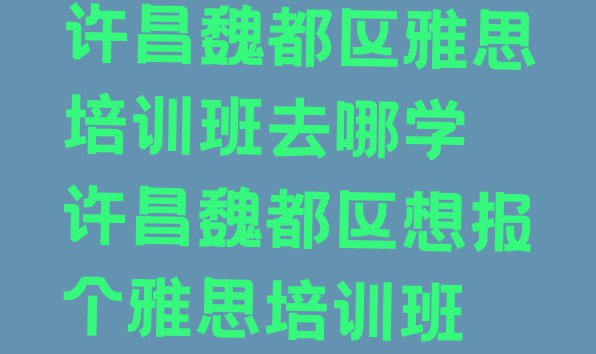 十大许昌魏都区雅思培训班去哪学 许昌魏都区想报个雅思培训班排行榜