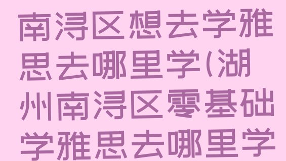 十大2024年湖州南浔区想去学雅思去哪里学(湖州南浔区零基础学雅思去哪里学比较好)排行榜