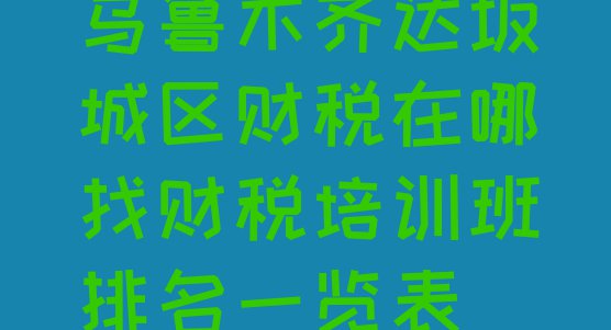 十大乌鲁木齐达坂城区财税在哪找财税培训班排名一览表排行榜