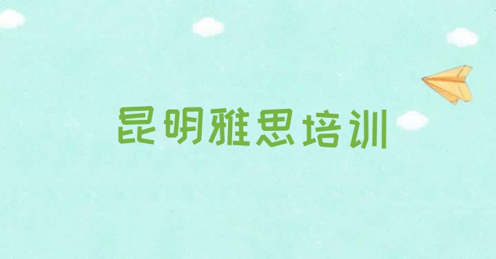 十大2024年昆明雅思考证哪家排名好 昆明呈贡区雅思培训学校一个月多少钱排行榜