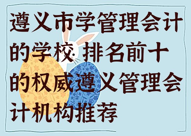 十大遵义市学管理会计的学校 排名前十的权威遵义管理会计机构推荐排行榜