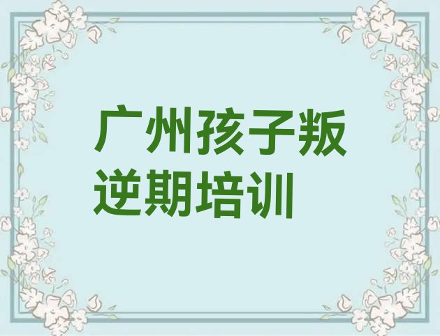 十大2024年广州从化区孩子叛逆期培训班哪家排名好点实力排名名单排行榜