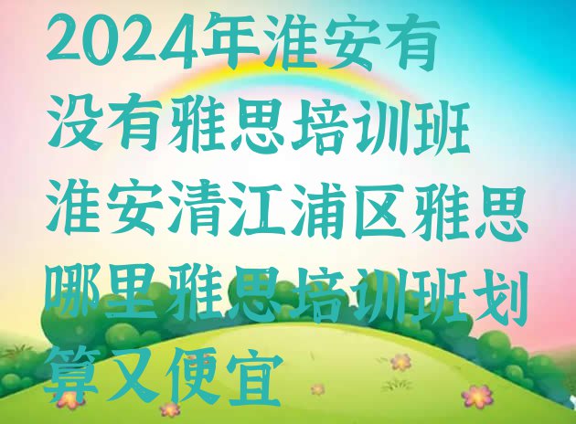 十大2024年淮安有没有雅思培训班 淮安清江浦区雅思哪里雅思培训班划算又便宜排行榜