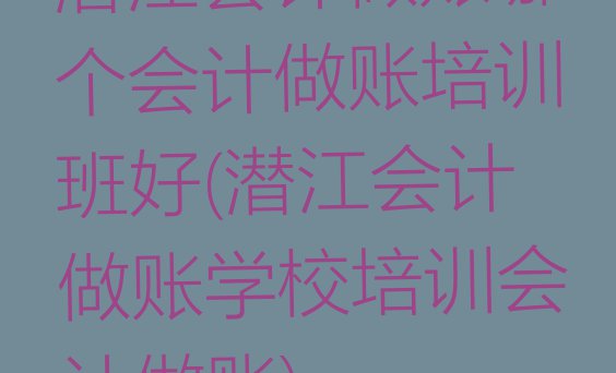 十大潜江会计做账哪个会计做账培训班好(潜江会计做账学校培训会计做账)排行榜