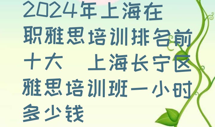 十大2024年上海在职雅思培训排名前十大(上海长宁区雅思培训班一小时多少钱)排行榜