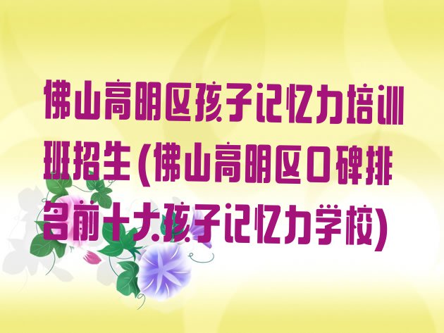 十大佛山高明区孩子记忆力培训班招生(佛山高明区口碑排名前十大孩子记忆力学校)排行榜