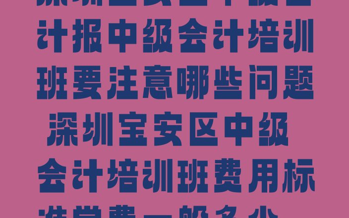 十大深圳宝安区中级会计报中级会计培训班要注意哪些问题 深圳宝安区中级会计培训班费用标准学费一般多少排行榜