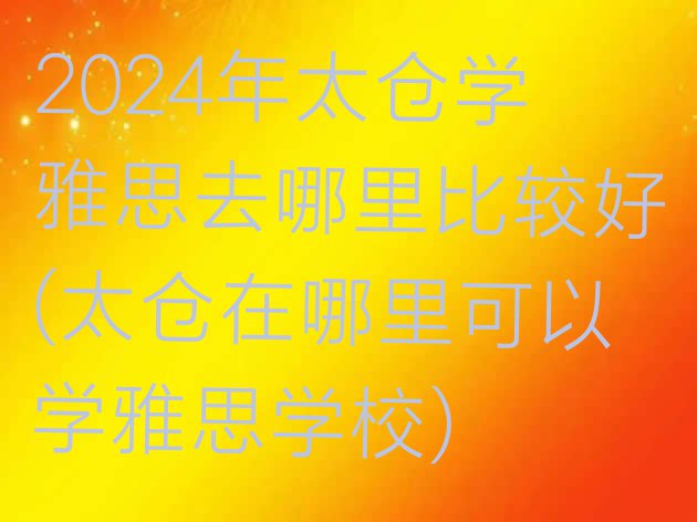 十大2024年太仓学雅思去哪里比较好(太仓在哪里可以学雅思学校)排行榜