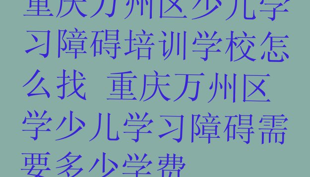 十大重庆万州区少儿学习障碍培训学校怎么找 重庆万州区学少儿学习障碍需要多少学费排行榜