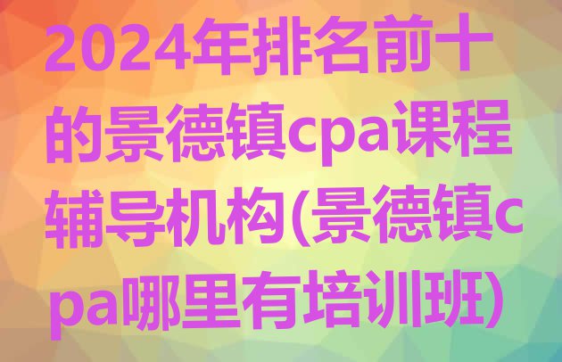 十大2024年排名前十的景德镇cpa课程辅导机构(景德镇cpa哪里有培训班)排行榜