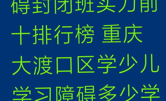 十大重庆少儿学习障碍封闭班实力前十排行榜 重庆大渡口区学少儿学习障碍多少学费多少钱排行榜