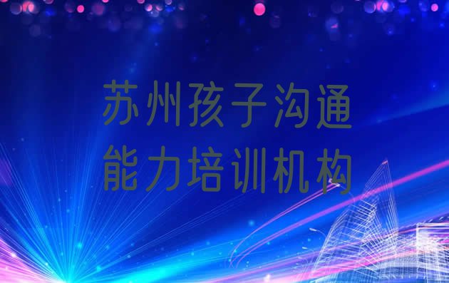 十大2024年苏州吴江区孩子沟通能力培训的学费 苏州孩子沟通能力辅导机构前十名排行榜