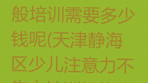 十大天津静海区少儿注意力不集中一般培训需要多少钱呢(天津静海区少儿注意力不集中培训机构附近)排行榜