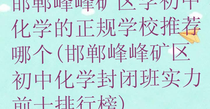 十大邯郸峰峰矿区学初中化学的正规学校推荐哪个(邯郸峰峰矿区初中化学封闭班实力前十排行榜)排行榜