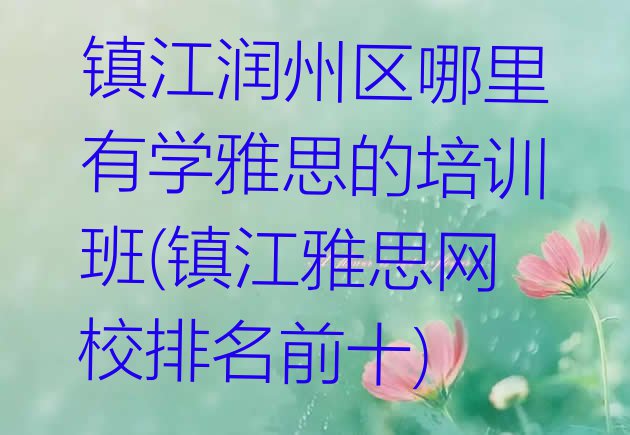 十大镇江润州区哪里有学雅思的培训班(镇江雅思网校排名前十)排行榜