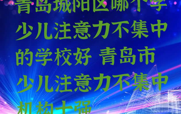 十大青岛城阳区哪个学少儿注意力不集中的学校好 青岛市少儿注意力不集中机构十强排行榜