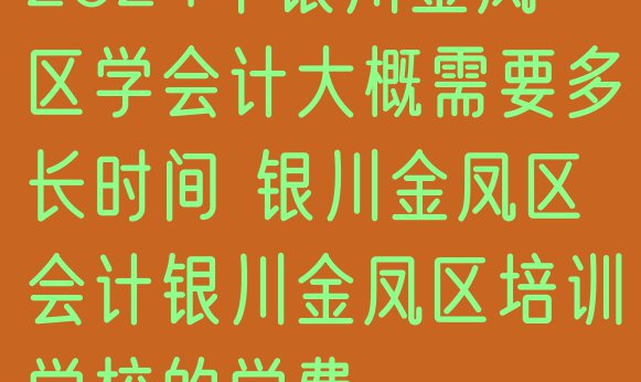 十大2024年银川金凤区学会计大概需要多长时间 银川金凤区会计银川金凤区培训学校的学费排行榜