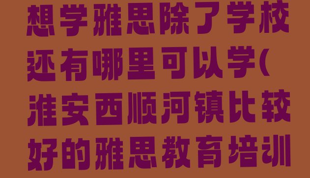 十大11月淮安洪泽区想学雅思除了学校还有哪里可以学(淮安西顺河镇比较好的雅思教育培训机构)排行榜