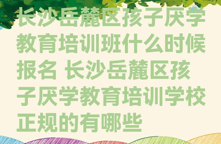 十大长沙岳麓区孩子厌学教育培训班什么时候报名 长沙岳麓区孩子厌学教育培训学校正规的有哪些排行榜