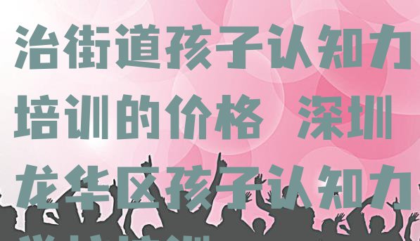 十大2024年深圳民治街道孩子认知力培训的价格 深圳龙华区孩子认知力学校培训排行榜