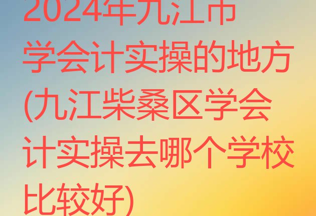 十大2024年九江市学会计实操的地方(九江柴桑区学会计实操去哪个学校比较好)排行榜