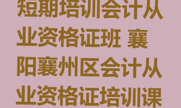 十大2024年襄阳短期培训会计从业资格证班 襄阳襄州区会计从业资格证培训课程内容有哪些排行榜