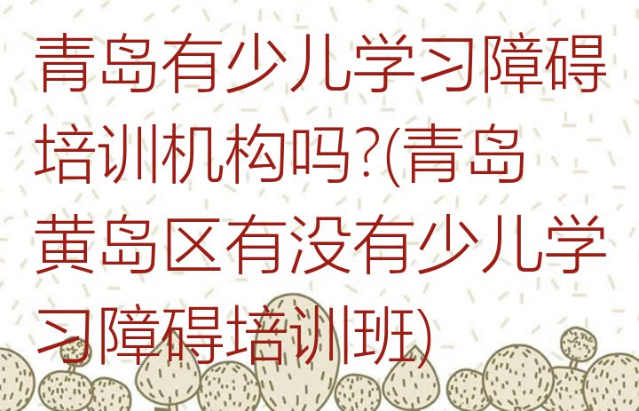 十大青岛有少儿学习障碍培训机构吗?(青岛黄岛区有没有少儿学习障碍培训班)排行榜