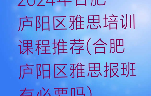 2024年合肥庐阳区雅思培训课程推荐(合肥庐阳区雅思报班有必要吗)”